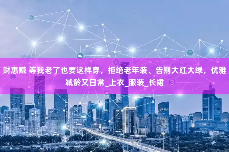 财惠赚 等我老了也要这样穿，拒绝老年装、告别大红大绿，优雅减龄又日常_上衣_服装_长裙