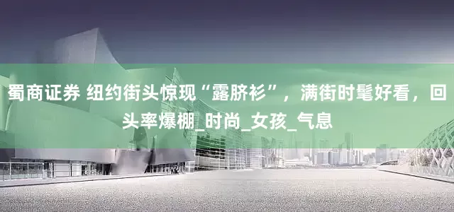 蜀商证券 纽约街头惊现“露脐衫”，满街时髦好看，回头率爆棚_时尚_女孩_气息