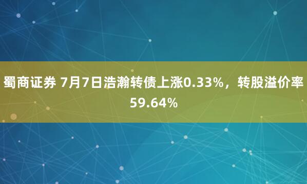 蜀商证券 7月7日浩瀚转债上涨0.33%，转股溢价率59.64%