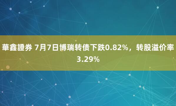 華鑫證券 7月7日博瑞转债下跌0.82%，转股溢价率3.29%