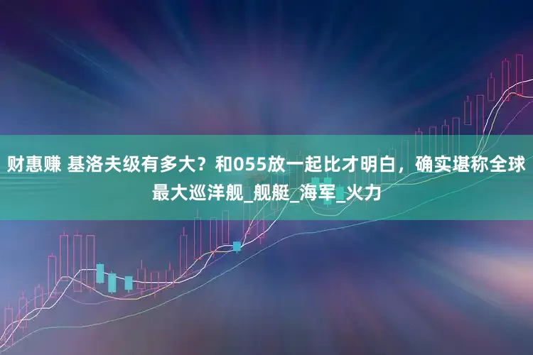 财惠赚 基洛夫级有多大？和055放一起比才明白，确实堪称全球最大巡洋舰_舰艇_海军_火力