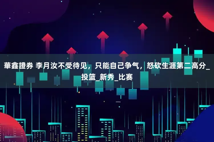 華鑫證券 李月汝不受待见，只能自己争气，怒砍生涯第二高分_投篮_新秀_比赛