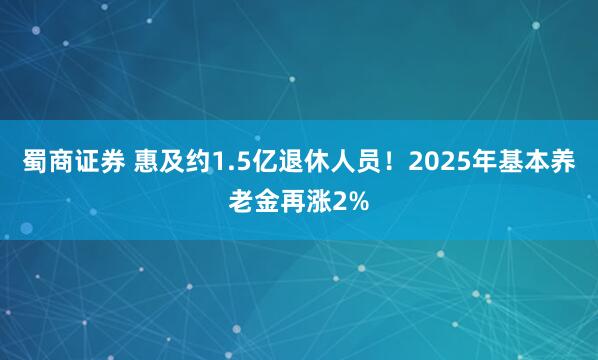蜀商证券 惠及约1.5亿退休人员！2025年基本养老金再涨2%