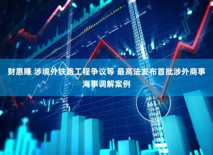 财惠赚 涉境外铁路工程争议等 最高法发布首批涉外商事海事调解案例