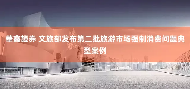 華鑫證券 文旅部发布第二批旅游市场强制消费问题典型案例