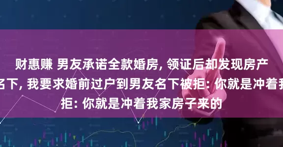 财惠赚 男友承诺全款婚房, 领证后却发现房产在男友姐姐名下, 我要求婚前过户到男友名下被拒: 你就是冲着我家房子来的