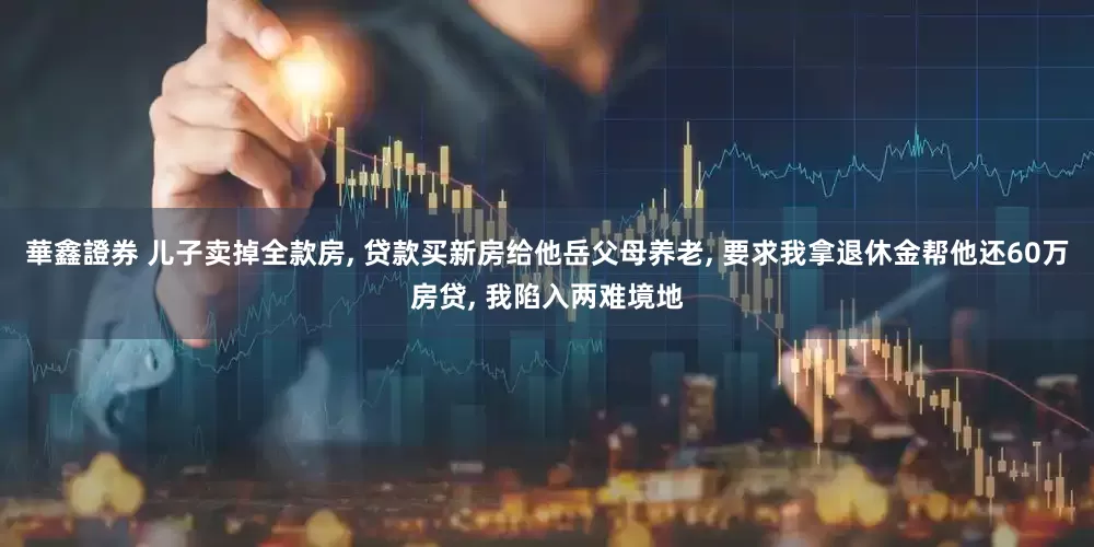 華鑫證券 儿子卖掉全款房, 贷款买新房给他岳父母养老, 要求我拿退休金帮他还60万房贷, 我陷入两难境地