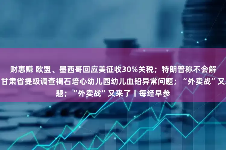 财惠赚 欧盟、墨西哥回应美征收30%关税；特朗普称不会解雇美联储主席；甘肃省提级调查褐石培心幼儿园幼儿血铅异常问题；“外卖战”又来了丨每经早参