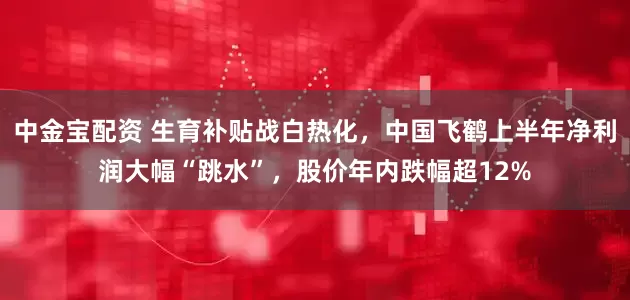 中金宝配资 生育补贴战白热化，中国飞鹤上半年净利润大幅“跳水”，股价年内跌幅超12%