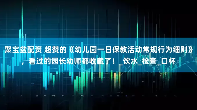 聚宝盆配资 超赞的《幼儿园一日保教活动常规行为细则》，看过的园长幼师都收藏了！_饮水_检查_口杯