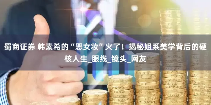 蜀商证券 韩素希的“恶女妆”火了！揭秘姐系美学背后的硬核人生_眼线_镜头_网友