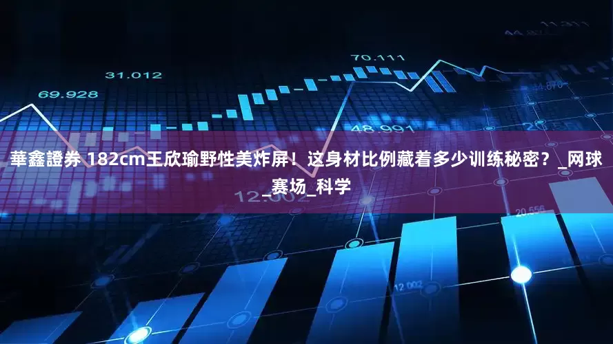 華鑫證券 182cm王欣瑜野性美炸屏！这身材比例藏着多少训练秘密？_网球_赛场_科学