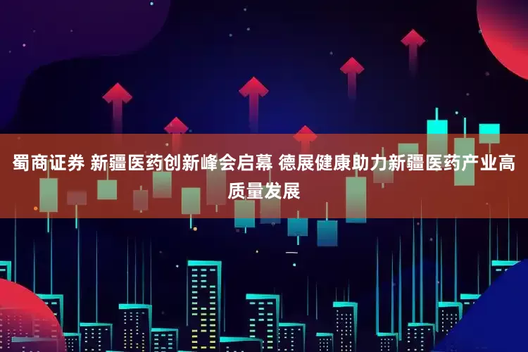 蜀商证券 新疆医药创新峰会启幕 德展健康助力新疆医药产业高质量发展
