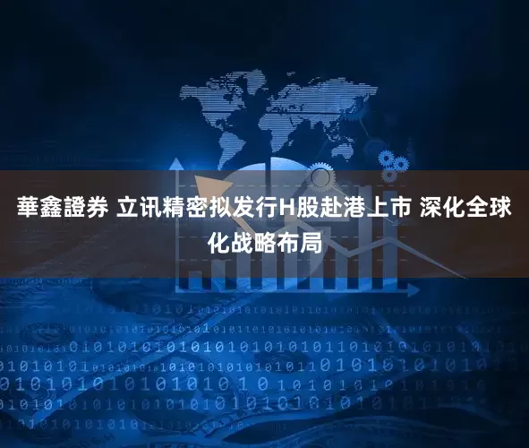 華鑫證券 立讯精密拟发行H股赴港上市 深化全球化战略布局