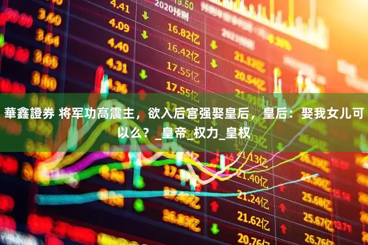 華鑫證券 将军功高震主，欲入后宫强娶皇后，皇后：娶我女儿可以么？_皇帝_权力_皇权