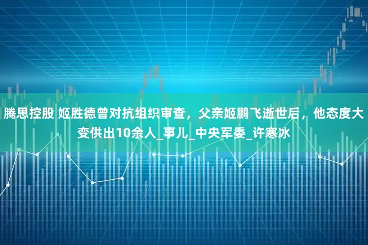 腾思控股 姬胜德曾对抗组织审查，父亲姬鹏飞逝世后，他态度大变供出10余人_事儿_中央军委_许寒冰