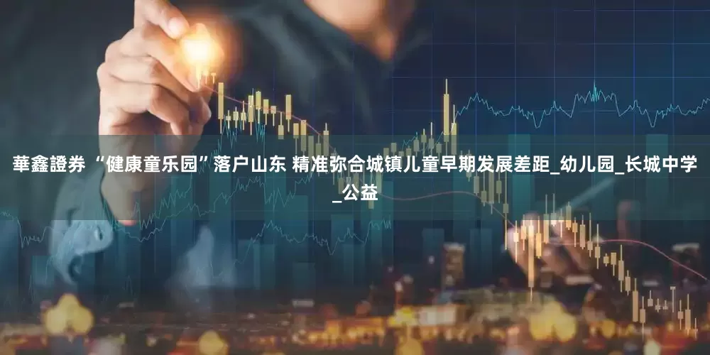 華鑫證券 “健康童乐园”落户山东 精准弥合城镇儿童早期发展差距_幼儿园_长城中学_公益