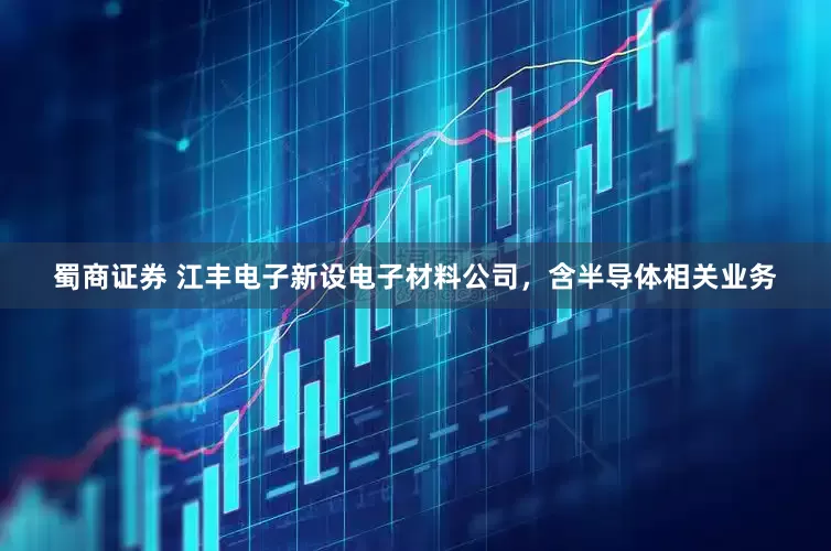 蜀商证券 江丰电子新设电子材料公司，含半导体相关业务
