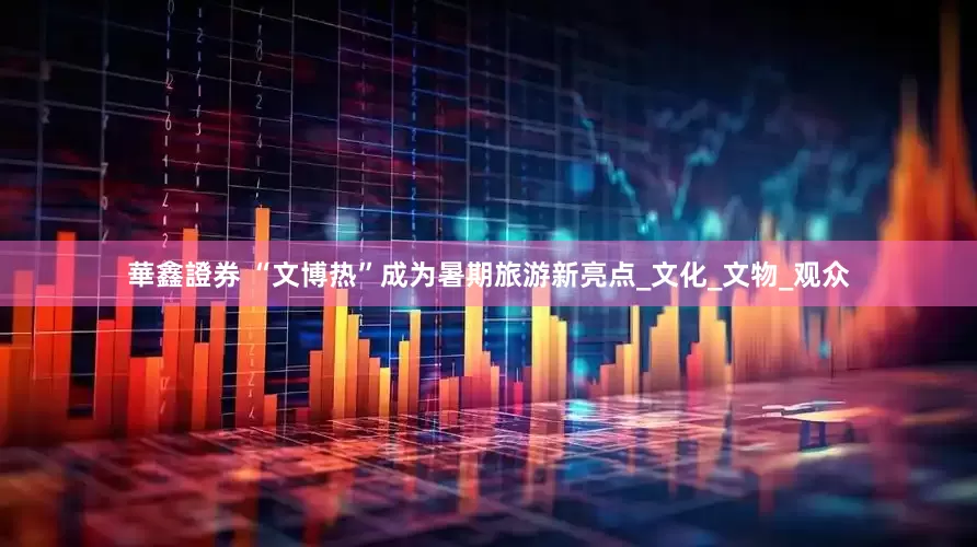 華鑫證券 “文博热”成为暑期旅游新亮点_文化_文物_观众