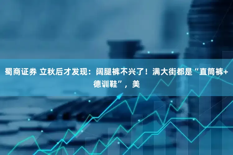 蜀商证券 立秋后才发现：阔腿裤不兴了！满大街都是“直筒裤+德训鞋”，美