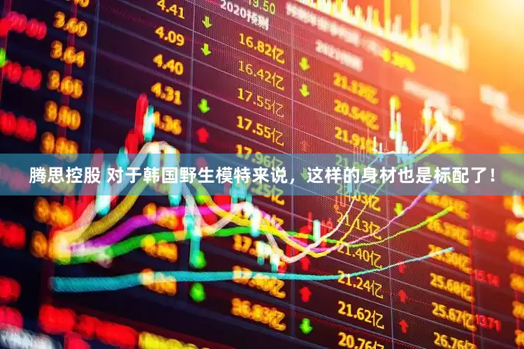 腾思控股 对于韩国野生模特来说，这样的身材也是标配了！