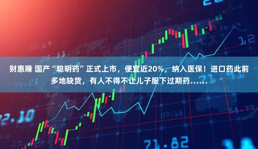 财惠赚 国产“聪明药”正式上市，便宜近20%，纳入医保！进口药此前多地缺货，有人不得不让儿子服下过期药……