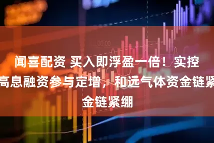 闻喜配资 买入即浮盈一倍！实控人高息融资参与定增，和远气体资金链紧绷