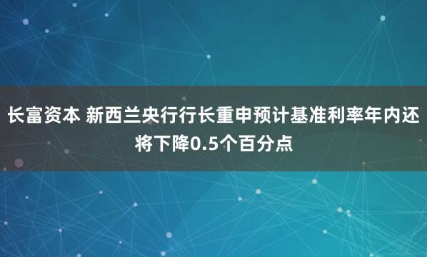 长富资本 新西兰央行行长重申预计基准利率年内还将下降0.5个百分点