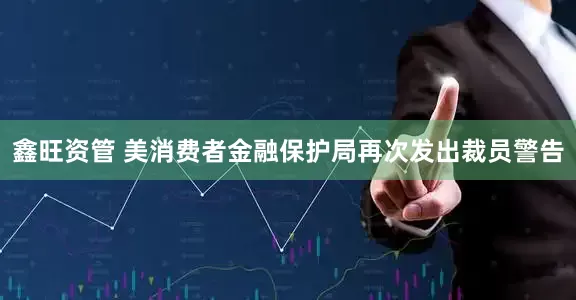 鑫旺资管 美消费者金融保护局再次发出裁员警告