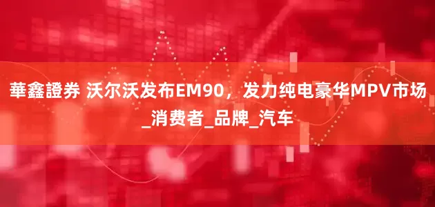華鑫證券 沃尔沃发布EM90，发力纯电豪华MPV市场_消费者_品牌_汽车