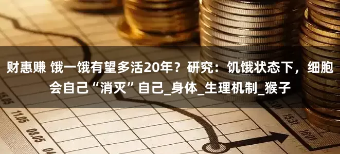 财惠赚 饿一饿有望多活20年？研究：饥饿状态下，细胞会自己“消灭”自己_身体_生理机制_猴子