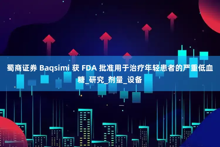 蜀商证券 Baqsimi 获 FDA 批准用于治疗年轻患者的严重低血糖_研究_剂量_设备