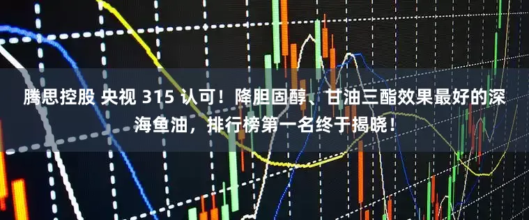 腾思控股 央视 315 认可！降胆固醇、甘油三酯效果最好的深海鱼油，排行榜第一名终于揭晓！