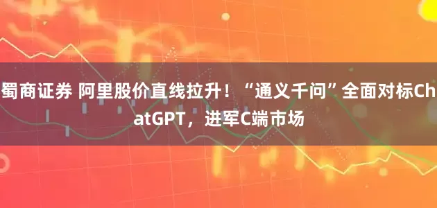 蜀商证券 阿里股价直线拉升！“通义千问”全面对标ChatGPT，进军C端市场
