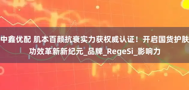 中鑫优配 肌本百颜抗衰实力获权威认证！开启国货护肤功效革新新纪元_品牌_RegeSi_影响力