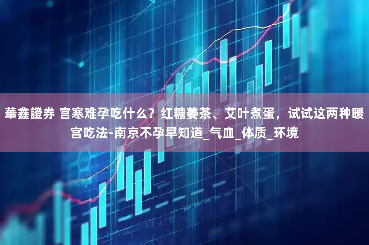 華鑫證券 宫寒难孕吃什么？红糖姜茶、艾叶煮蛋，试试这两种暖宫吃法-南京不孕早知道_气血_体质_环境