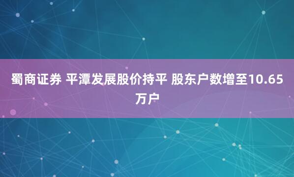 蜀商证券 平潭发展股价持平 股东户数增至10.65万户