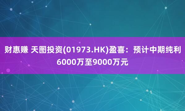 财惠赚 天图投资(01973.HK)盈喜：预计中期纯利6000万至9000万元