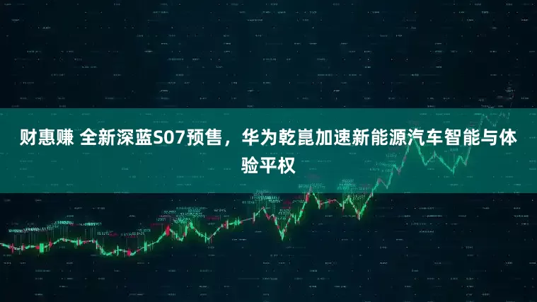 财惠赚 全新深蓝S07预售，华为乾崑加速新能源汽车智能与体验平权