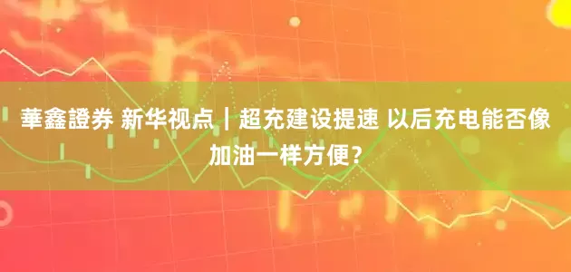 華鑫證券 新华视点｜超充建设提速 以后充电能否像加油一样方便？