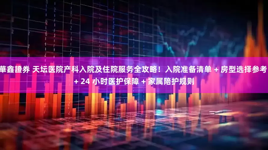 華鑫證券 天坛医院产科入院及住院服务全攻略！入院准备清单 + 房型选择参考 + 24 小时医护保障 + 家属陪护规则