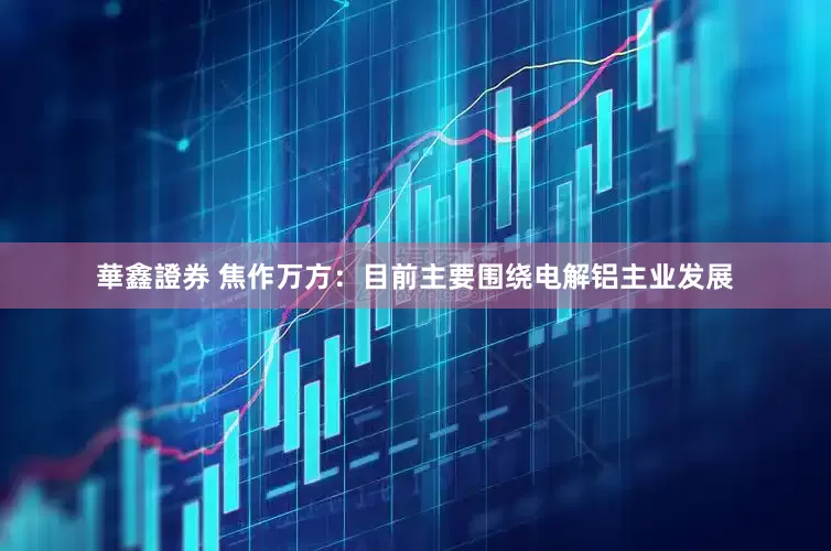 華鑫證券 焦作万方：目前主要围绕电解铝主业发展