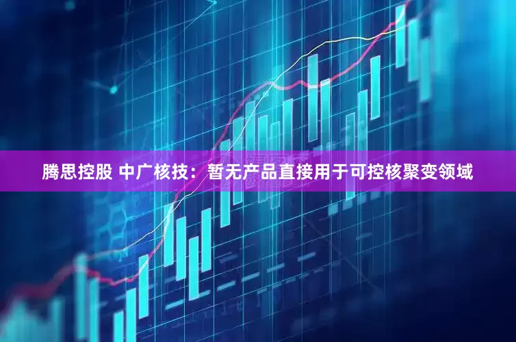 腾思控股 中广核技：暂无产品直接用于可控核聚变领域