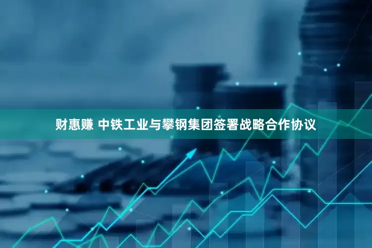 财惠赚 中铁工业与攀钢集团签署战略合作协议